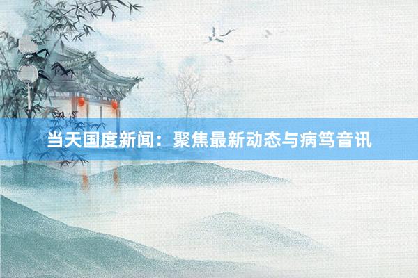 当天国度新闻：聚焦最新动态与病笃音讯